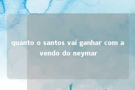 quanto o santos vai ganhar com a vendo do neymar