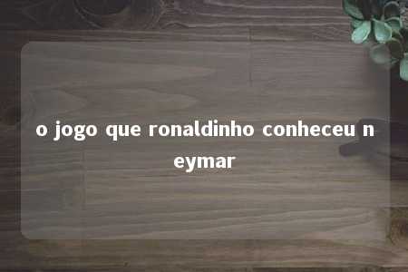 o jogo que ronaldinho conheceu neymar