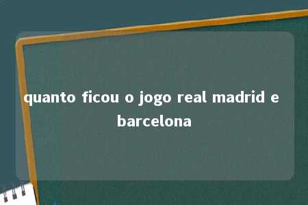 quanto ficou o jogo real madrid e barcelona