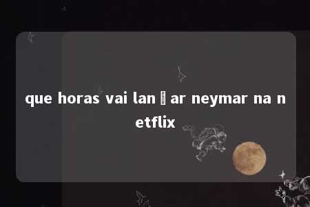 que horas vai lançar neymar na netflix