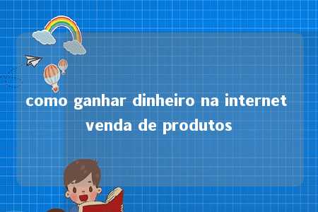 como ganhar dinheiro na internet venda de produtos