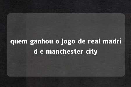 quem ganhou o jogo de real madrid e manchester city