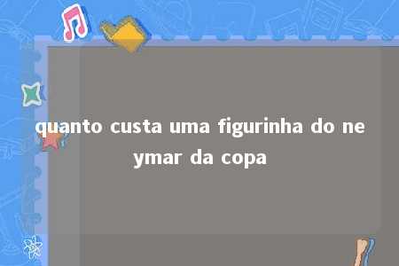 quanto custa uma figurinha do neymar da copa