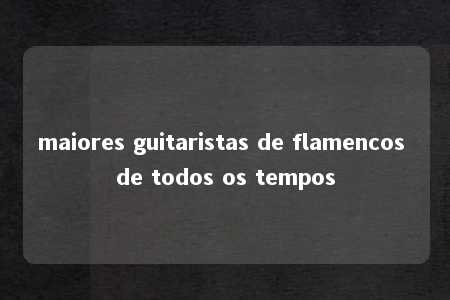 maiores guitaristas de flamencos de todos os tempos