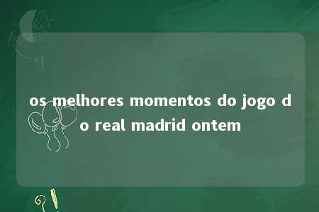 os melhores momentos do jogo do real madrid ontem