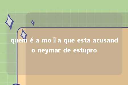 quem é a moça que esta acusando neymar de estupro