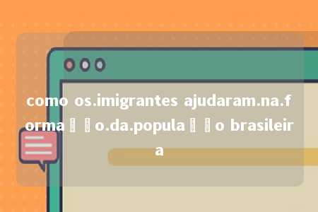 como os.imigrantes ajudaram.na.formação.da.população brasileira