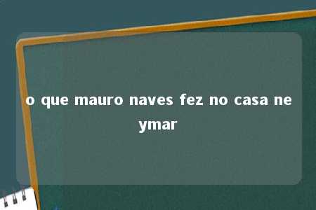 o que mauro naves fez no casa neymar