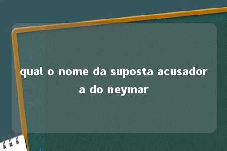 qual o nome da suposta acusadora do neymar