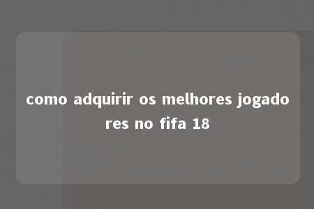 como adquirir os melhores jogadores no fifa 18