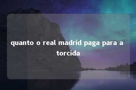 quanto o real madrid paga para a torcida