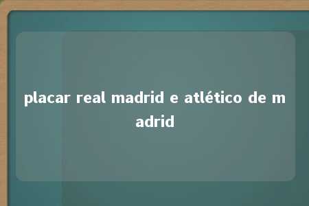 placar real madrid e atlético de madrid