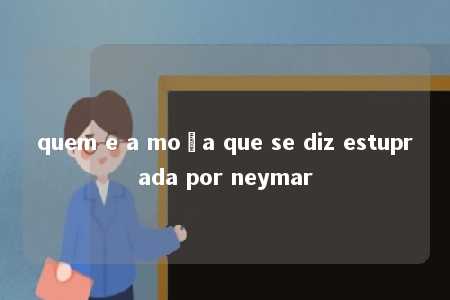 quem e a moça que se diz estuprada por neymar