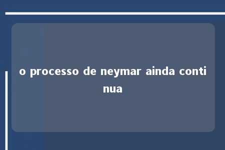 o processo de neymar ainda continua