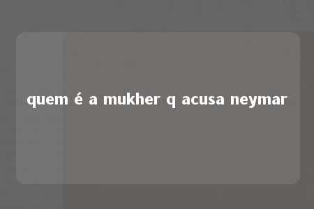 quem é a mukher q acusa neymar