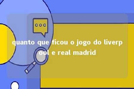 quanto que ficou o jogo do liverpool e real madrid