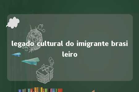 legado cultural do imigrante brasileiro