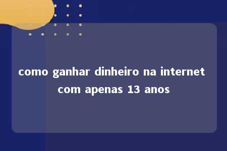 como ganhar dinheiro na internet com apenas 13 anos