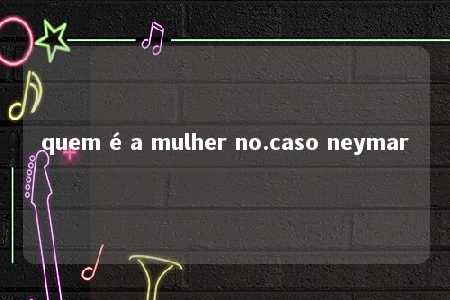 quem é a mulher no.caso neymar