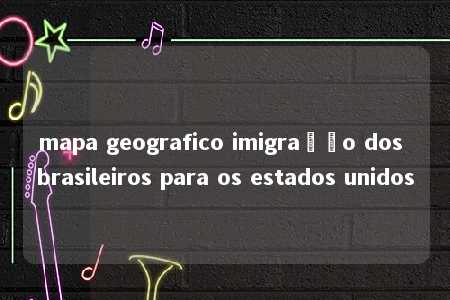 mapa geografico imigração dos brasileiros para os estados unidos