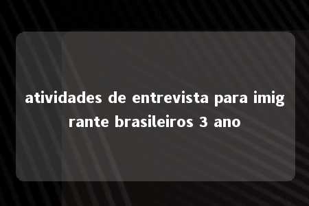 atividades de entrevista para imigrante brasileiros 3 ano