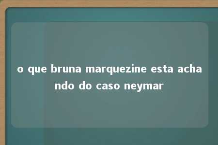 o que bruna marquezine esta achando do caso neymar