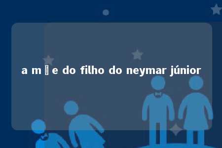 a mãe do filho do neymar júnior