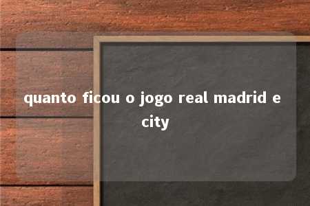 quanto ficou o jogo real madrid e city