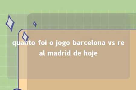 quanto foi o jogo barcelona vs real madrid de hoje