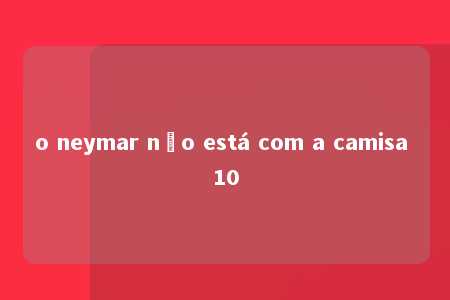 o neymar não está com a camisa 10