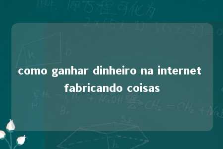 como ganhar dinheiro na internet fabricando coisas