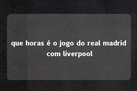 que horas é o jogo do real madrid com liverpool