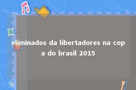 eliminados da libertadores na copa do brasil 2015