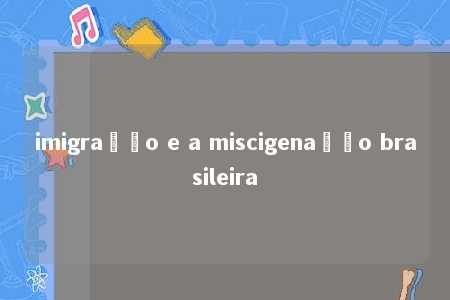 imigração e a miscigenação brasileira