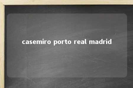 casemiro porto real madrid