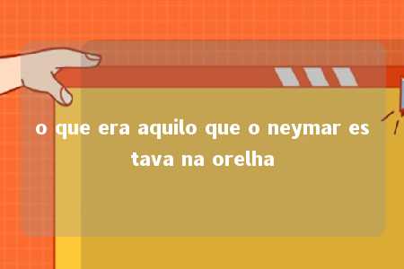 o que era aquilo que o neymar estava na orelha