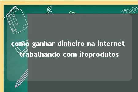 como ganhar dinheiro na internet trabalhando com ifoprodutos