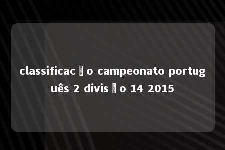 classificacão campeonato português 2 divisão 14 2015