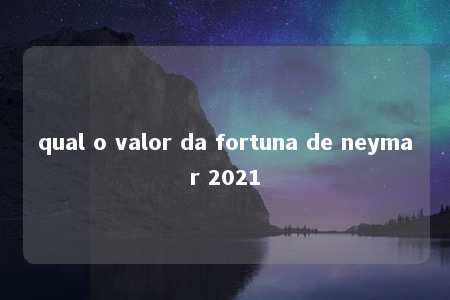 qual o valor da fortuna de neymar 2021