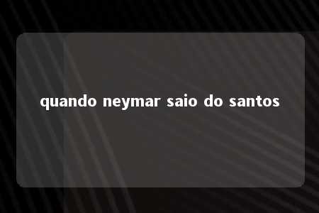 quando neymar saio do santos