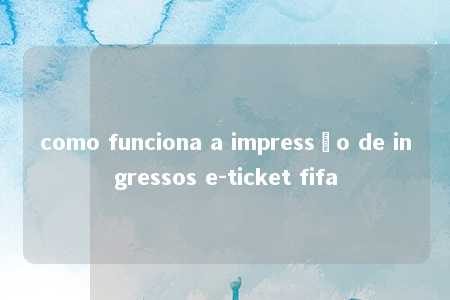 como funciona a impressão de ingressos e-ticket fifa