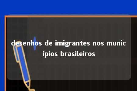 desenhos de imigrantes nos municípios brasileiros