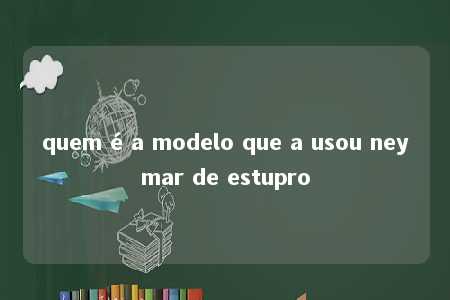 quem é a modelo que a usou neymar de estupro