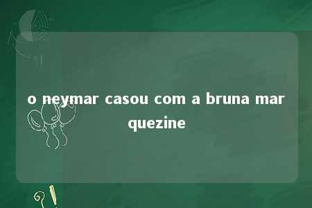 o neymar casou com a bruna marquezine