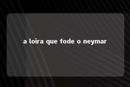 a loira que fode o neymar