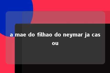 a mae do filhao do neymar ja casou