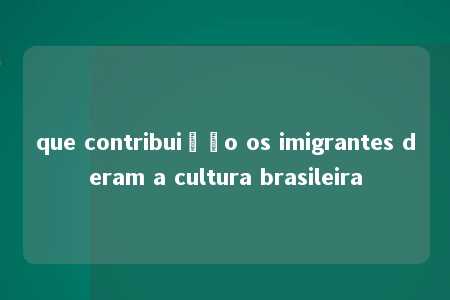 que contribuição os imigrantes deram a cultura brasileira