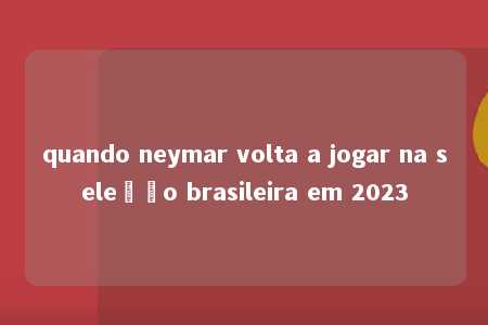 quando neymar volta a jogar na seleção brasileira em 2023