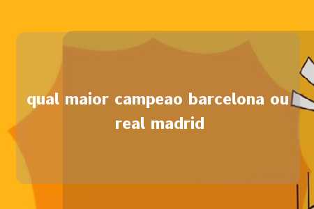 qual maior campeao barcelona ou real madrid