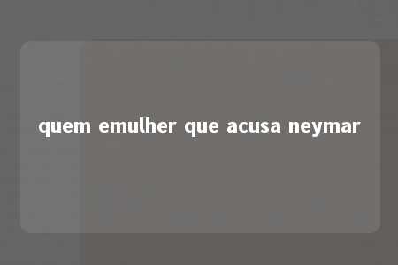 quem emulher que acusa neymar